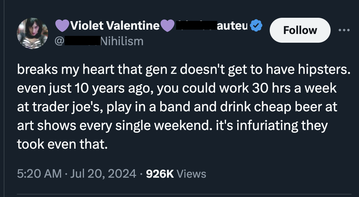 screenshot - Violet Valentine Nihilism auteu breaks my heart that gen z doesn't get to have hipsters. even just 10 years ago, you could work 30 hrs a week at trader joe's, play in a band and drink cheap beer at art shows every single weekend. it's infuria